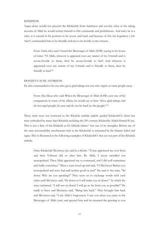 KINDNESS
Taqwa alone would not prevent the Khaleefah from harshness and severity since in his taking
account of Allah he would restrict himself to His commands and prohibitions. And since he is a
ruler, it is natural in his position to be severe and hard, and because of this the Legislator (Ash-
Shari’) commanded him to be friendly and not to be hostile to the citizens.


           From Aisha who said: I heard the Messenger of Allah (SAW) saying in his house
           of mine: “O Allah, whoever is appeared over any matter of my Ummah and is
           severe/hostile to them, then be severe/hostile to him! And whoever is
           appointed over any matter of my Ummah and is friendly to them, then be
           friendly to him!”9


DOESN’T CAUSE AVERSION
He also commanded to be one who gives glad tidings not one who repels or turns people away.


           From Abu Musa who said: When the Messenger of Allah (SAW) sent one of his
           companions in some of his affairs, he would say to him: “Give glad tidings and
           do not repel people, be easy and do not be hard (to the people)”10


These traits were not restricted to the Khulufa rashida (rightly guided Khaleefah’s) alone but
were embodied by many later Khulufa including the 20th century Khaleefah Abdul-Hamid II (ra).
This is not a flaw of the Khilafah as El-Affendi claims11 but one of its strengths. Before any of
the state accountability mechanisms kick in the Khaleefah is restrained by his Islamic belief and
taqwa. This is illustrated in the following examples of Khaleefah’s that are not part of the Khulufa
rashida.


           Once Khaleefah Mu’awiya (ra) said in a khutba. “‘Umar appointed me over Syria
           and then ‘Uthman did so after him. By Allah, I never swindled nor
           monopolised. Then Allah appointed me to command, and I did well sometimes
           and badly sometimes.” Then a man stood up and said, “O Mu’awiya! Rather you
           monopolised and were bad and neither good or just!” He said to the man, “Sit
           down. Why are you speaking?” They went on to exchange words with each
           other until Mu’awiya said, “Sit down or I will make you sit down.” At which the
           man exclaimed, “I will not sit down! I will go as far from you as possible!” He
           made to leave and Mu’awiya said, “Bring him back.” They brought him back
           and Mu’awiya said, “I ask Allah’s forgiveness. I saw you when you came to the
           Messenger of Allah (saw) and greeted him and he returned the greeting to you



                                                  14
 