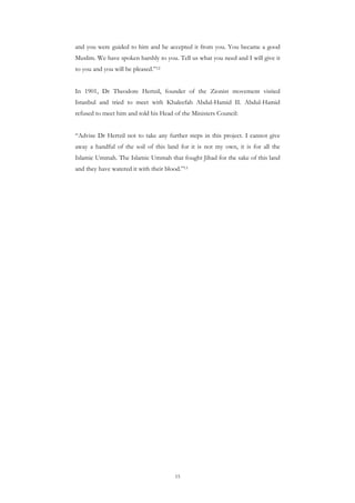 and you were guided to him and he accepted it from you. You became a good
Muslim. We have spoken harshly to you. Tell us what you need and I will give it
to you and you will be pleased.”12


In 1901, Dr Theodore Hertzil, founder of the Zionist movement visited
Istanbul and tried to meet with Khaleefah Abdul-Hamid II. Abdul-Hamid
refused to meet him and told his Head of the Ministers Council:


“Advise Dr Hertzil not to take any further steps in this project. I cannot give
away a handful of the soil of this land for it is not my own, it is for all the
Islamic Ummah. The Islamic Ummah that fought Jihad for the sake of this land
and they have watered it with their blood.”13




                                       15
 