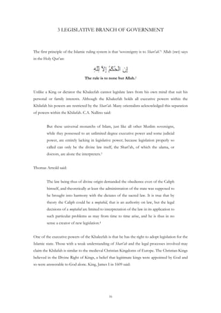 3 LEGISLATIVE BRANCH OF GOVERNMENT



The first principle of the Islamic ruling system is that ‘sovereignty is to Shari’ah.’1 Allah (swt) says
in the Holy Qur’an:



                                  The rule is to none but Allah.2


Unlike a King or dictator the Khaleefah cannot legislate laws from his own mind that suit his
personal or family interests. Although the Khaleefah holds all executive powers within the
Khilafah his powers are restricted by the Shari’ah. Many orientalists acknowledged this separation
of powers within the Khilafah. C.A. Nallino said:


         But these universal monarchs of Islam, just like all other Muslim sovereigns,
         while they possessed to an unlimited degree executive power and some judicial
         power, are entirely lacking in legislative power; because legislation properly so
         called can only be the divine law itself, the Shari’ah, of which the ulama, or
         doctors, are alone the interpreters.3


Thomas Arnold said:


         The law being thus of divine origin demanded the obedience even of the Caliph
         himself, and theoretically at least the administration of the state was supposed to
         be brought into harmony with the dictates of the sacred law. It is true that by
         theory the Caliph could be a mujtahid, that is an authority on law, but the legal
         decisions of a mujtahid are limited to interpretation of the law in its application to
         such particular problems as may from time to time arise, and he is thus in no
         sense a creator of new legislation.4


One of the executive powers of the Khaleefah is that he has the right to adopt legislation for the
Islamic state. Those with a weak understanding of Shari’ah and the legal processes involved may
claim the Khilafah is similar to the medieval Christian Kingdoms of Europe. The Christian Kings
believed in the Divine Right of Kings, a belief that legitimate kings were appointed by God and
so were answerable to God alone. King, James I in 1609 said:




                                                  16
 