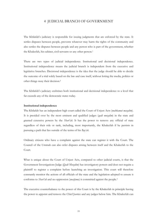 4 JUDICIAL BRANCH OF GOVERNMENT



The Khilafah’s judiciary is responsible for issuing judgments that are enforced by the state. It
settles disputes between people, prevents whatever may harm the rights of the community and
also settles the disputes between people and any person who is part of the government, whether
the Khaleefah, his cabinet, civil servants or any other person.1


There are two types of judicial independence. Institutional and decisional independence.
Institutional independence means the judicial branch is independent from the executive and
legislative branches. Decisional independence is the idea that the judge should be able to decide
the outcome of a trial solely based on the law and case itself, without letting the media, politics or
other things sway their decision.2


The Khilafah’s judiciary enshrines both institutional and decisional independence to a level that
far exceeds any of the democratic states today.


Institutional independence
The Khilafah has an independent high court called the Court of Unjust Acts (mahkamat mazalim).
It is presided over by the most eminent and qualified judges (qadi muzalim) in the state and
granted extensive powers by the Shari’ah. It has the power to remove any official of state
regardless of their role or rank, including, most importantly, the Khaleefah if he persists in
pursuing a path that lies outside of the terms of his Bay’ah.


Ordinary citizens who have a complaint against the state can register it with the Court. The
Council of the Ummah can also refer disputes arising between itself and the Khaleefah to the
Court.


What is unique about the Court of Unjust Acts, compared to other judicial courts, is that the
Government Investigations Judge (Qadi Muzalim) has investigatory powers and does not require a
plaintiff to register a complaint before launching an investigation. This court will therefore
constantly monitor the actions of all officials of the state and the legislation adopted to ensure it
conforms to Shari’ah and no oppression (mazlama) is committed against the people.3


The executive counterbalance to the power of this Court is by the Khaleefah in principle having
the power to appoint and remove the Chief Justice and any judges below him. The Khaleefah can




                                                  19
 