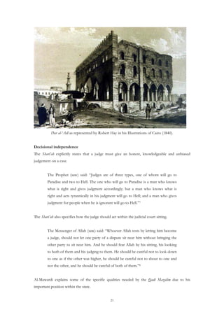 Dar al-‘Adl as represented by Robert Hay in his Illustrations of Cairo (1840).


Decisional independence
The Shari’ah explicitly states that a judge must give an honest, knowledgeable and unbiased
judgement on a case.


        The Prophet (saw) said: “Judges are of three types, one of whom will go to
        Paradise and two to Hell. The one who will go to Paradise is a man who knows
        what is right and gives judgment accordingly; but a man who knows what is
        right and acts tyrannically in his judgment will go to Hell; and a man who gives
        judgment for people when he is ignorant will go to Hell.”7


The Shari’ah also specifies how the judge should act within the judicial court sitting.


        The Messenger of Allah (saw) said: “Whoever Allah tests by letting him become
        a judge, should not let one party of a dispute sit near him without bringing the
        other party to sit near him. And he should fear Allah by his sitting, his looking
        to both of them and his judging to them. He should be careful not to look down
        to one as if the other was higher, he should be careful not to shout to one and
        not the other, and he should be careful of both of them.”8


Al-Mawardi explains some of the specific qualities needed by the Qadi Mazalim due to his
important position within the state.


                                                 21
 