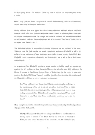 for Ford giving Nixon a full pardon.11 Either way such an incident can never take place in the
Khilafah.


Once a judge (qadi) has passed a judgement on a matter then this ruling cannot be overturned by
anyone in the state including the Khaleefah.12


Having said this, there is an appeal process for those judgements someone believes have been
made on a basis other than Shari’ah or when new evidence comes to light that places doubt over
the original witness testimonies. For example if a witness in a murder trial later admits he lied or
the real murderer confesses then this judgement will be overturned. The Court of Unjust Acts is
the appeal court for such cases.13


The Khilafah’s judiciary is responsible for issuing judgments that are enforced by the state.
Therefore once the Qadi Mazalim has issued a judgement against the Khaleefah it MUST be
enforced by the institutions of state such as the army, police or state treasury (Bait ul-Mal). The
Khaleefah cannot overturn the ruling under any circumstances and he will be forced if necessary
to submit to it.


As an example if the Khaleefah introduced a new taxation to build a grand, new mosque to
celebrate his 60th birthday, as King Hassan in Morocco did when he spent $800 million on the
Hassan II mosque in Casablanca, then the Court of Unjust Acts has the power to scrap this
taxation. The Bait ul-Mal (State Treasury) would be forbidden from imposing this taxation and
the Khaleefah would have no power whatsoever in this matter.


         Ibn ‘Umar said that when ‘Umar ibn al-Khattab was in need, he used to go to
         the man in charge of the bait ul-mal and seek a loan from him. Often he might
         be in difficulty and the man in charge of the public treasury would come to him,
         seeking repayment of the debt and would oblige him to pay it, and ‘Umar would
         be evasive to him. Then often ‘Umar would receive his stipend and so pay his
         debt.14


Many examples exist within Islamic history to illustrate the decisional and political independence
of judges within the Khilafah.


         The Qadi Shurayh said: When Ali was setting out to Siffin, he found that he was
         missing a coat of armour of his. When the war was over and he returned to
         Kufah, he came across the armour in the hands of a Jew. He said to the Jew,



                                                 23
 