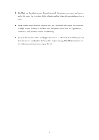 3. The Majlis has the right to express dissatisfaction with the assistants, governors, and mayors;
    and in this matter the view of the Majlis is binding and the Khaleefah must discharge them at
    once.


4. The Khaleefah may refer to the Majlis the rules, the constitution and canons, that he intends
    to adopt. Muslim members of the Majlis have the right to discuss them and express their
    views about them, but their opinion is not binding.


5. To select the list of candidates standing for the position of Khaleefah; no candidate excluded
    from this list may stand and the decision of the Majlis is binding. Only Muslim members of
    the majlis may participate in drawing up this list.




                                                  26
 