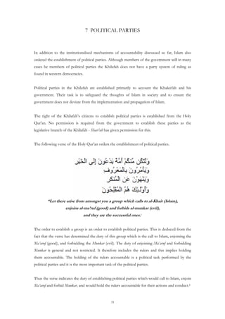 7 POLITICAL PARTIES



In addition to the institutionalised mechanisms of accountability discussed so far, Islam also
ordered the establishment of political parties. Although members of the government will in many
cases be members of political parties the Khilafah does not have a party system of ruling as
found in western democracies.


Political parties in the Khilafah are established primarily to account the Khaleefah and his
government. Their task is to safeguard the thoughts of Islam in society and to ensure the
government does not deviate from the implementation and propagation of Islam.


The right of the Khilafah’s citizens to establish political parties is established from the Holy
Qur’an. No permission is required from the government to establish these parties as the
legislative branch of the Khilafah - Shari’ah has given permission for this.


The following verse of the Holy Qur’an orders the establishment of political parties.




         “Let there arise from amongst you a group which calls to al-Khair (Islam),
                     enjoins al-ma’ruf (good) and forbids al-munkar (evil),
                                 and they are the successful ones.1


The order to establish a group is an order to establish political parties. This is deduced from the
fact that the verse has determined the duty of this group which is the call to Islam, enjoining the
Ma’aruf (good), and forbidding the Munkar (evil). The duty of enjoining Ma’aruf and forbidding
Munkar is general and not restricted. It therefore includes the rulers and this implies holding
them accountable. The holding of the rulers accountable is a political task performed by the
political parties and it is the most important task of the political parties.


Thus the verse indicates the duty of establishing political parties which would call to Islam, enjoin
Ma’aruf and forbid Munkar, and would hold the rulers accountable for their actions and conduct.2


                                                   31
 