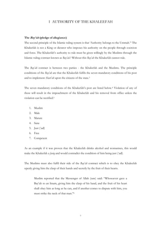 1 AUTHORITY OF THE KHALEEFAH



The Bay’ah (pledge of allegiance)
The second principle of the Islamic ruling system is that ‘Authority belongs to the Ummah.’1 The
Khaleefah is not a King or dictator who imposes his authority on the people through coercion
and force. The Khaleefah’s authority to rule must be given willingly by the Muslims through the
Islamic ruling contract known as Bay’ah.2 Without this Bay’ah the Khaleefah cannot rule.


The Bay’ah contract is between two parties - the Khaleefah and the Muslims. The principle
conditions of the Bay’ah are that the Khaleefah fulfils the seven mandatory conditions of his post
and to implement Shari’ah upon the citizens of the state.3


The seven mandatory conditions of the Khaleefah’s post are listed below.4 Violation of any of
these will result in the impeachment of the Khaleefah and his removal from office unless the
violation can be rectified.5


    1. Muslim
    2. Male
    3. Mature
    4. Sane
    5. Just (‘adl)
    6. Free
    7. Competent


As an example if it was proven that the Khaleefah drinks alcohol and womanises, this would
make the Khaleefah a fasiq and would contradict the condition of him being just (‘adl).


The Muslims must also fulfil their side of the Bay’ah contract which is to obey the Khaleefah
openly giving him the clasp of their hands and secretly by the fruit of their hearts.


         Muslim reported that the Messenger of Allah (saw) said: “Whosoever gave a
         Bay’ah to an Imam, giving him the clasp of his hand, and the fruit of his heart
         shall obey him as long as he can, and if another comes to dispute with him, you
         must strike the neck of that man.”6




                                                  7
 