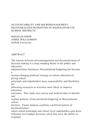 ACCOUNTABILITY AND MICROMANAGEMENT:
DECENTRALIZED BUDGETING IN MASSACHUSETTS
SCHOOL DISTRICTS
DOUGLAS SNOW
AIMEE WILLIAMSON
Suffolk University
ABSTRACT
The tension between micromanagement and decentralization of
decision making is a long-standing theme in the public and
education
administration literatures. Decentralized budgeting has become
a
system-changing political strategy to reform education by
giving school
principals and stakeholders more responsibility and flexibility
for
allocating resources to activities most likely to improve
education
outcomes. This study uses survey and archival data to identify
and
explain patterns of decentralized budgeting in Massachusetts
school
districts. Factor analysis confirms a political pattern of
decentralization
where school principals and school level stakeholders gain more
influence over budget decisions when they have the ability to
originate
 