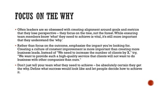 FOCUS ON THE WHY
▪ Often leaders are so obsessed with creating alignment around goals and metrics
that they lose perspective – they focus on the tree, not the forest.While ensuring
team members know 'what' they need to achieve is vital, it's still more important
that they understand the 'why.'
▪ Rather than focus on the outcome, emphasize the impact you’re looking for.
Creating a culture of constant improvement is more important than creating more
business leads. Instead of "We need to increase the number of clients by X," try,
"We want to provide such a high-quality service that clients will not want to do
business with other companies than ours."
▪ Don't just tell your team what they need to achieve – be absolutely certain they get
the why. Define what success would look like and let people decide how to achieve
it.
 