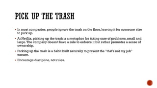 PICK UP THE TRASH
▪ In most companies, people ignore the trash on the floor, leaving it for someone else
to pick up.
▪ At Netflix, picking up the trash is a metaphor for taking care of problems, small and
large.The company doesn't have a rule to enforce it but rather promotes a sense of
ownership.
▪ Picking up the trash is a habit built naturally to prevent the "that's not my job"
excuse.
▪ Encourage discipline, not rules.
 