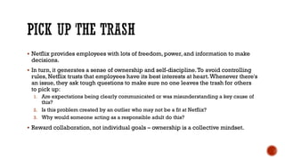 PICK UP THE TRASH
▪ Netflix provides employees with lots of freedom, power, and information to make
decisions.
▪ In turn, it generates a sense of ownership and self-discipline.To avoid controlling
rules, Netflix trusts that employees have its best interests at heart.Whenever there's
an issue, they ask tough questions to make sure no one leaves the trash for others
to pick up:
1. Are expectations being clearly communicated or was misunderstanding a key cause of
this?
2. Is this problem created by an outlier who may not be a fit at Netflix?
3. Why would someone acting as a responsible adult do this?
▪ Reward collaboration, not individual goals – ownership is a collective mindset.
 