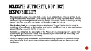 DELEGATE AUTHORITY, NOT JUST
RESPONSIBILITY
▪ Managers often expect people to become more accountable without giving them
the power to make decisions. Distributing decision-making rights to those closest
to the work provides speed and, usually, better outcomes.Those in more proximity
to the 'client' or problem are better informed to make decisions.
▪ The Andon Cord is a concept that was vital to the Toyota Production System. It
consisted of a pull cord or button that any worker could activate to stop production,
prevent faulty cars, and fix the problem.
▪ Amazon has adopted the principle of the Andon Cord, giving support agents full
authority to "pull the cord" when they suspect a problem with the inventory.This
helps prevents issues from escalating.
▪ Delegating authority increases a sense of ownership – people take the outcome
more seriously. If you want people to own the consequences, let them own their
decisions.
 