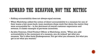 REWARD THE BEHAVIOR, NOT THE METRIC
▪ Adding accountability does not always equal success.
▪ When Mailchimp added the notion of direct accountability to a measure for one of
their teams a few years back, team members chose work that drove the metric they
were accountable for – to the detriment of overall customer experience and
revenue. A classic example of perverse incentives.
▪ As John Foreman, Chief Product Officer at Mailchimp, wrote, "When you add
accountability to the movement of a measure, you do indeed 'get what you
measure.' But it often feels Shakespearean.You get what you measure, but what you
get is not what you wanted."
 