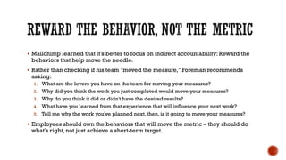 REWARD THE BEHAVIOR, NOT THE METRIC
▪ Mailchimp learned that it's better to focus on indirect accountability: Reward the
behaviors that help move the needle.
▪ Rather than checking if his team "moved the measure," Foreman recommends
asking:
1. What are the levers you have on the team for moving your measures?
2. Why did you think the work you just completed would move your measures?
3. Why do you think it did or didn't have the desired results?
4. What have you learned from that experience that will influence your next work?
5. Tell me why the work you've planned next, then, is it going to move your measures?
▪ Employees should own the behaviors that will move the metric – they should do
what's right, not just achieve a short-term target.
 