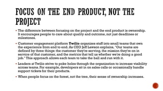 FOCUS ON THE END PRODUCT, NOT THE
PROJECT
▪ The difference between focusing on the project and the end product is ownership.
It encourages people to care about quality and outcome, not just deadlines or
milestones.
▪ Customer engagement platform Twilio organizes staff into small teams that own
the experience from end to end. As CEO Jeff Lawson explains, "Our teams are
defined by three things: the customer they're serving, the mission they're on in
service of that customer, and the metrics that tell us whether we're doing a good
job." This approach allows each team to take the ball and run with it.
▪ Leaders at Twilio strive to poke holes through the organization to increase visibility
across teams. For example, developers sit in on sales calls or occasionally handle
support tickets for their products.
▪ When people focus on the forest, not the tree, their sense of ownership increases.
 