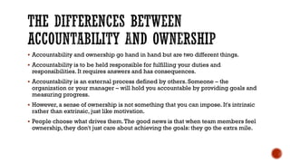 THE DIFFERENCES BETWEEN
ACCOUNTABILITY AND OWNERSHIP
▪ Accountability and ownership go hand in hand but are two different things.
▪ Accountability is to be held responsible for fulfilling your duties and
responsibilities. It requires answers and has consequences.
▪ Accountability is an external process defined by others. Someone – the
organization or your manager – will hold you accountable by providing goals and
measuring progress.
▪ However, a sense of ownership is not something that you can impose. It's intrinsic
rather than extrinsic, just like motivation.
▪ People choose what drives them.The good news is that when team members feel
ownership, they don't just care about achieving the goals: they go the extra mile.
 