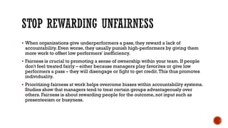 STOP REWARDING UNFAIRNESS
▪ When organizations give underperformers a pass, they reward a lack of
accountability. Even worse, they usually punish high-performers by giving them
more work to offset low performers' inefficiency.
▪ Fairness is crucial to promoting a sense of ownership within your team. If people
don't feel treated fairly – either because managers play favorites or give low
performers a pass – they will disengage or fight to get credit.This thus promotes
individuality.
▪ Prioritizing fairness at work helps overcome biases within accountability systems.
Studies show that managers tend to treat certain groups advantageously over
others. Fairness is about rewarding people for the outcome, not input such as
presenteeism or busyness.
 