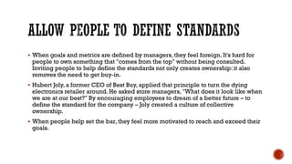 ALLOW PEOPLE TO DEFINE STANDARDS
▪ When goals and metrics are defined by managers, they feel foreign. It's hard for
people to own something that "comes from the top" without being consulted.
Inviting people to help define the standards not only creates ownership: it also
removes the need to get buy-in.
▪ Hubert Joly, a former CEO of Best Buy, applied that principle to turn the dying
electronics retailer around. He asked store managers, "What does it look like when
we are at our best?" By encouraging employees to dream of a better future – to
define the standard for the company – Joly created a culture of collective
ownership.
▪ When people help set the bar, they feel more motivated to reach and exceed their
goals.
 
