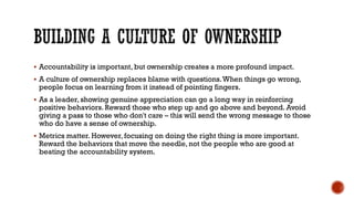 BUILDING A CULTURE OF OWNERSHIP
▪ Accountability is important, but ownership creates a more profound impact.
▪ A culture of ownership replaces blame with questions.When things go wrong,
people focus on learning from it instead of pointing fingers.
▪ As a leader, showing genuine appreciation can go a long way in reinforcing
positive behaviors.Reward those who step up and go above and beyond. Avoid
giving a pass to those who don't care – this will send the wrong message to those
who do have a sense of ownership.
▪ Metrics matter. However, focusing on doing the right thing is more important.
Reward the behaviors that move the needle, not the people who are good at
beating the accountability system.
 