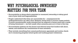 WHY PSYCHOLOGICAL OWNERSHIP
MATTERS FOR YOUR TEAM
▪ Accountability is doing what's rewarded or measured; ownership is taking good
care of your work and responsibilities.
▪ People understand what they are accountable for – consequences for
underperformance are often clear. However, being held to account causes anxiety.
A recent neuroscientific study revealed that we respond to being rated with a sense
of being threatened — we feel unsafe when someone puts us in a box in this way.
▪ Accountability systems are the formal and informal ways that leaders talk about,
assess, and reinforce the contributions of team members.
▪ They include everything from annual performance appraisals and routine check-
ins to measuring progress toward goals and tracking project milestones.
 