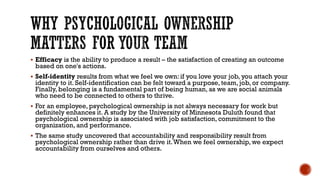 WHY PSYCHOLOGICAL OWNERSHIP
MATTERS FOR YOUR TEAM
▪ Efficacy is the ability to produce a result – the satisfaction of creating an outcome
based on one's actions.
▪ Self-identity results from what we feel we own: if you love your job, you attach your
identity to it. Self-identification can be felt toward a purpose, team, job, or company.
Finally, belonging is a fundamental part of being human, as we are social animals
who need to be connected to others to thrive.
▪ For an employee, psychological ownership is not always necessary for work but
definitely enhances it. A study by the University of Minnesota Duluth found that
psychological ownership is associated with job satisfaction, commitment to the
organization, and performance.
▪ The same study uncovered that accountability and responsibility result from
psychological ownership rather than drive it.When we feel ownership, we expect
accountability from ourselves and others.
 