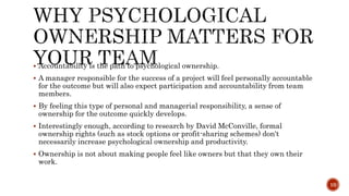  Accountability is the path to psychological ownership.
 A manager responsible for the success of a project will feel personally accountable
for the outcome but will also expect participation and accountability from team
members.
 By feeling this type of personal and managerial responsibility, a sense of
ownership for the outcome quickly develops.
 Interestingly enough, according to research by David McConville, formal
ownership rights (such as stock options or profit-sharing schemes) don't
necessarily increase psychological ownership and productivity.
 Ownership is not about making people feel like owners but that they own their
work.
10
 