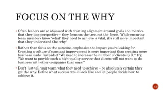  Often leaders are so obsessed with creating alignment around goals and metrics
that they lose perspective – they focus on the tree, not the forest. While ensuring
team members know 'what' they need to achieve is vital, it's still more important
that they understand the 'why.'
 Rather than focus on the outcome, emphasize the impact you’re looking for.
Creating a culture of constant improvement is more important than creating more
business leads. Instead of "We need to increase the number of clients by X," try,
"We want to provide such a high-quality service that clients will not want to do
business with other companies than ours."
 Don't just tell your team what they need to achieve – be absolutely certain they
get the why. Define what success would look like and let people decide how to
achieve it.
12
 