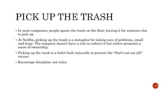  In most companies, people ignore the trash on the floor, leaving it for someone else
to pick up.
 At Netflix, picking up the trash is a metaphor for taking care of problems, small
and large. The company doesn't have a rule to enforce it but rather promotes a
sense of ownership.
 Picking up the trash is a habit built naturally to prevent the "that's not my job"
excuse.
 Encourage discipline, not rules.
13
 