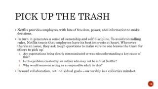  Netflix provides employees with lots of freedom, power, and information to make
decisions.
 In turn, it generates a sense of ownership and self-discipline. To avoid controlling
rules, Netflix trusts that employees have its best interests at heart. Whenever
there's an issue, they ask tough questions to make sure no one leaves the trash for
others to pick up:
1. Are expectations being clearly communicated or was misunderstanding a key cause of
this?
2. Is this problem created by an outlier who may not be a fit at Netflix?
3. Why would someone acting as a responsible adult do this?
 Reward collaboration, not individual goals – ownership is a collective mindset.
14
 