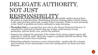  Managers often expect people to become more accountable without giving them
the power to make decisions. Distributing decision-making rights to those closest
to the work provides speed and, usually, better outcomes. Those in more proximity
to the 'client' or problem are better informed to make decisions.
 The Andon Cord is a concept that was vital to the Toyota Production System. It
consisted of a pull cord or button that any worker could activate to stop
production, prevent faulty cars, and fix the problem.
 Amazon has adopted the principle of the Andon Cord, giving support agents full
authority to "pull the cord" when they suspect a problem with the inventory. This
helps prevents issues from escalating.
 Delegating authority increases a sense of ownership – people take the outcome
more seriously. If you want people to own the consequences, let them own their
decisions.
15
 