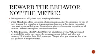  Adding accountability does not always equal success.
 When Mailchimp added the notion of direct accountability to a measure for one of
their teams a few years back, team members chose work that drove the metric
they were accountable for – to the detriment of overall customer experience and
revenue. A classic example of perverse incentives.
 As John Foreman, Chief Product Officer at Mailchimp, wrote, "When you add
accountability to the movement of a measure, you do indeed 'get what you
measure.' But it often feels Shakespearean. You get what you measure, but what
you get is not what you wanted."
16
 