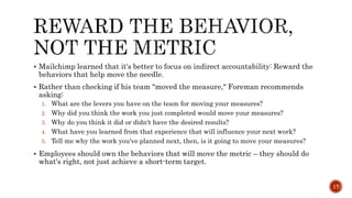  Mailchimp learned that it's better to focus on indirect accountability: Reward the
behaviors that help move the needle.
 Rather than checking if his team "moved the measure," Foreman recommends
asking:
1. What are the levers you have on the team for moving your measures?
2. Why did you think the work you just completed would move your measures?
3. Why do you think it did or didn't have the desired results?
4. What have you learned from that experience that will influence your next work?
5. Tell me why the work you've planned next, then, is it going to move your measures?
 Employees should own the behaviors that will move the metric – they should do
what's right, not just achieve a short-term target.
17
 