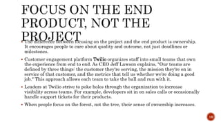  The difference between focusing on the project and the end product is ownership.
It encourages people to care about quality and outcome, not just deadlines or
milestones.
 Customer engagement platform Twilio organizes staff into small teams that own
the experience from end to end. As CEO Jeff Lawson explains, "Our teams are
defined by three things: the customer they're serving, the mission they're on in
service of that customer, and the metrics that tell us whether we're doing a good
job." This approach allows each team to take the ball and run with it.
 Leaders at Twilio strive to poke holes through the organization to increase
visibility across teams. For example, developers sit in on sales calls or occasionally
handle support tickets for their products.
 When people focus on the forest, not the tree, their sense of ownership increases.
19
 