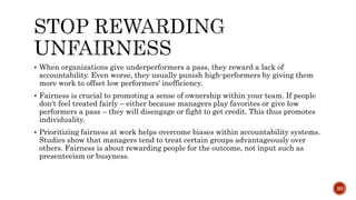  When organizations give underperformers a pass, they reward a lack of
accountability. Even worse, they usually punish high-performers by giving them
more work to offset low performers' inefficiency.
 Fairness is crucial to promoting a sense of ownership within your team. If people
don't feel treated fairly – either because managers play favorites or give low
performers a pass – they will disengage or fight to get credit. This thus promotes
individuality.
 Prioritizing fairness at work helps overcome biases within accountability systems.
Studies show that managers tend to treat certain groups advantageously over
others. Fairness is about rewarding people for the outcome, not input such as
presenteeism or busyness.
20
 