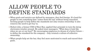  When goals and metrics are defined by managers, they feel foreign. It's hard for
people to own something that "comes from the top" without being consulted.
Inviting people to help define the standards not only creates ownership: it also
removes the need to get buy-in.
 Hubert Joly, a former CEO of Best Buy, applied that principle to turn the dying
electronics retailer around. He asked store managers, "What does it look like
when we are at our best?" By encouraging employees to dream of a better future –
to define the standard for the company – Joly created a culture of collective
ownership.
 When people help set the bar, they feel more motivated to reach and exceed their
goals.
21
 