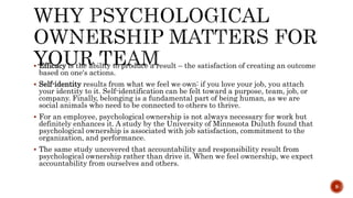  Efficacy is the ability to produce a result – the satisfaction of creating an outcome
based on one's actions.
 Self-identity results from what we feel we own: if you love your job, you attach
your identity to it. Self-identification can be felt toward a purpose, team, job, or
company. Finally, belonging is a fundamental part of being human, as we are
social animals who need to be connected to others to thrive.
 For an employee, psychological ownership is not always necessary for work but
definitely enhances it. A study by the University of Minnesota Duluth found that
psychological ownership is associated with job satisfaction, commitment to the
organization, and performance.
 The same study uncovered that accountability and responsibility result from
psychological ownership rather than drive it. When we feel ownership, we expect
accountability from ourselves and others.
9
 