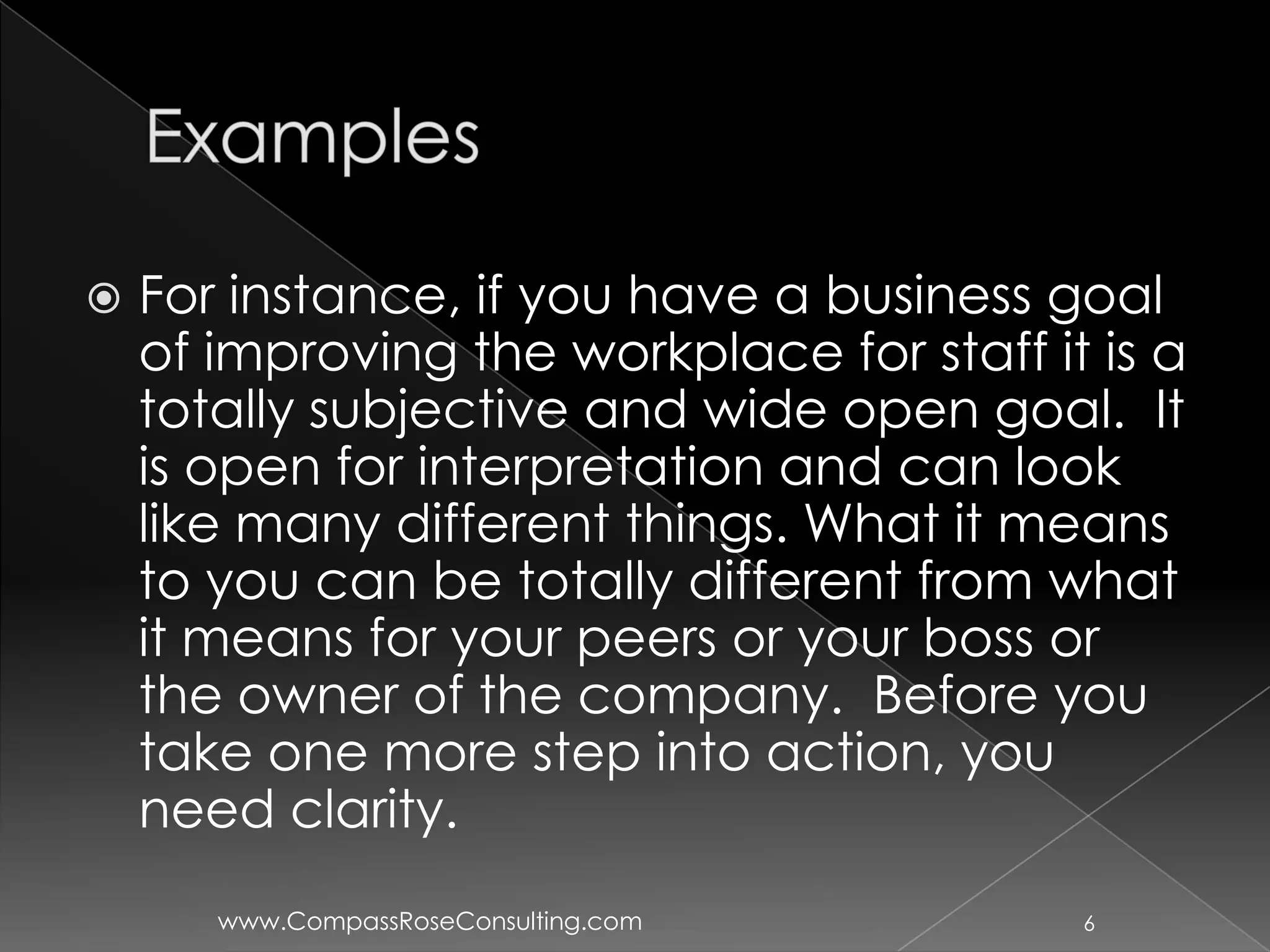    For instance, if you have a business goal
    of improving the workplace for staff it is a
    totally subjective and wide open goal. It
    is open for interpretation and can look
    like many different things. What it means
    to you can be totally different from what
    it means for your peers or your boss or
    the owner of the company. Before you
    take one more step into action, you
    need clarity.
       www.CompassRoseConsulting.com       6
 