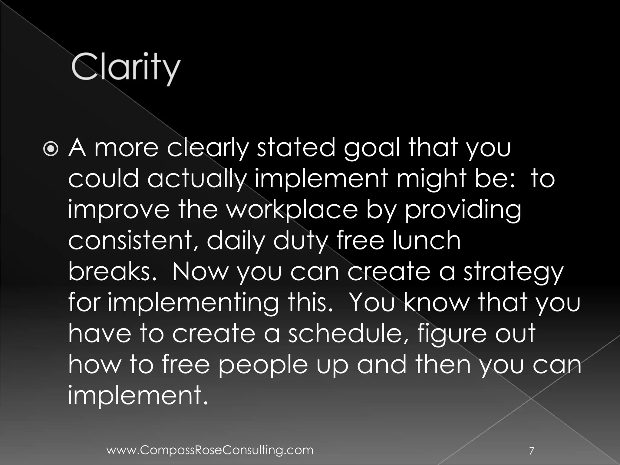    A more clearly stated goal that you
    could actually implement might be: to
    improve the workplace by providing
    consistent, daily duty free lunch
    breaks. Now you can create a strategy
    for implementing this. You know that you
    have to create a schedule, figure out
    how to free people up and then you can
    implement.
       www.CompassRoseConsulting.com   7
 