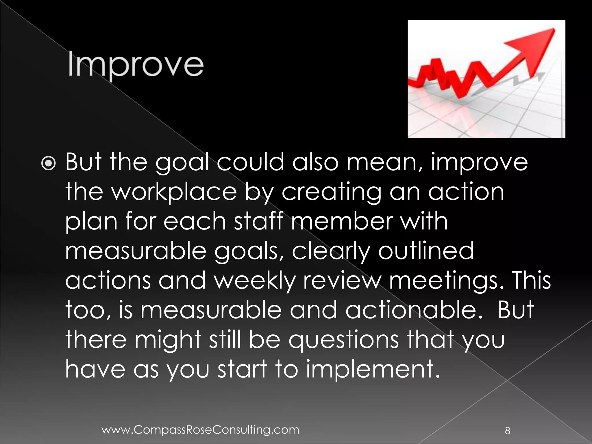    But the goal could also mean, improve
    the workplace by creating an action
    plan for each staff member with
    measurable goals, clearly outlined
    actions and weekly review meetings. This
    too, is measurable and actionable. But
    there might still be questions that you
    have as you start to implement.

       www.CompassRoseConsulting.com    8
 