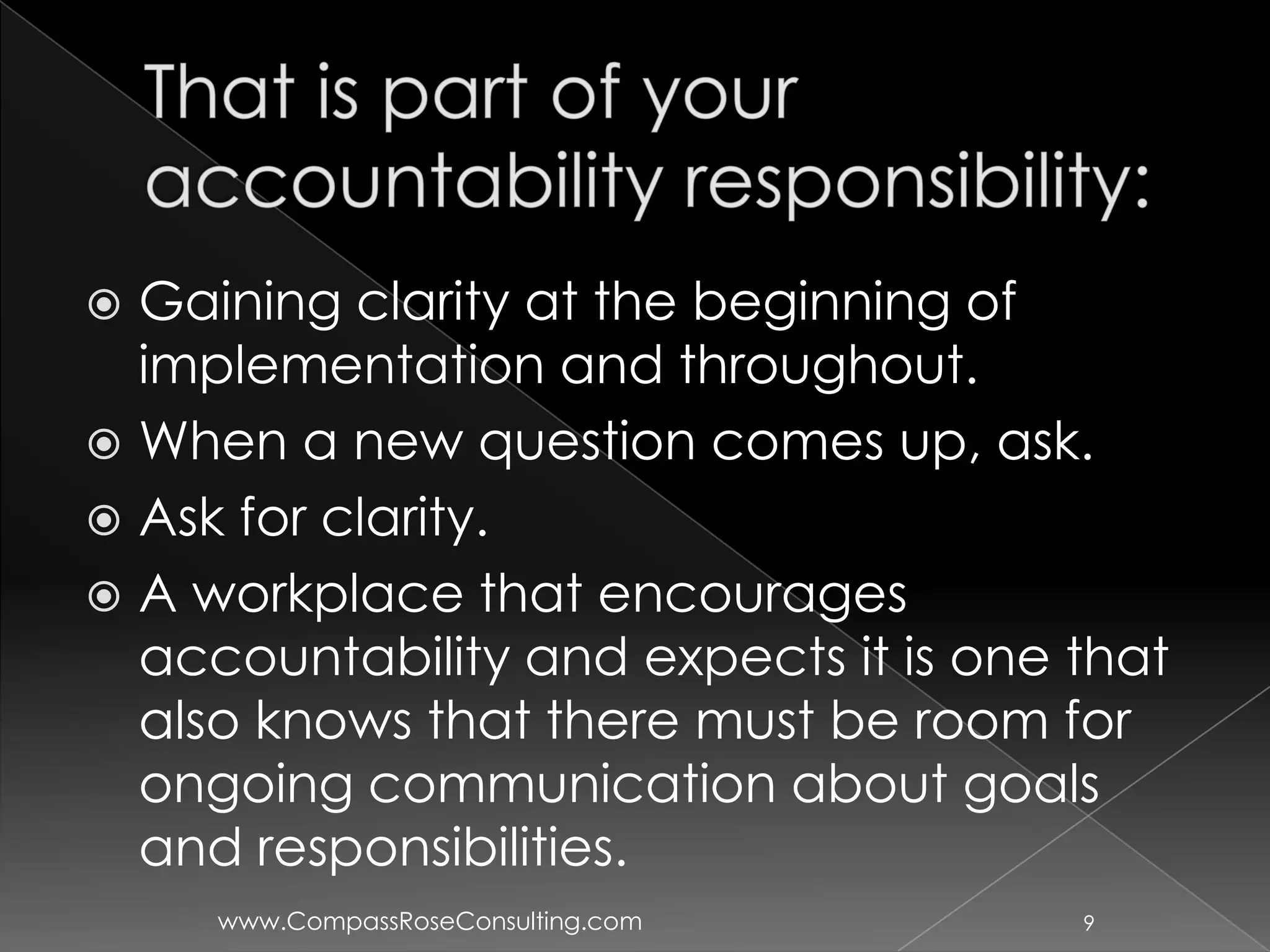  Gaining clarity at the beginning of
  implementation and throughout.
 When a new question comes up, ask.
 Ask for clarity.
 A workplace that encourages
  accountability and expects it is one that
  also knows that there must be room for
  ongoing communication about goals
  and responsibilities.
     www.CompassRoseConsulting.com     9
 