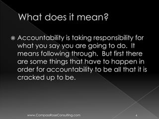    Accountability is taking responsibility for
    what you say you are going to do. It
    means following through. But first there
    are some things that have to happen in
    order for accountability to be all that it is
    cracked up to be.




       www.CompassRoseConsulting.com         4
 