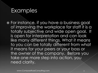    For instance, if you have a business goal
    of improving the workplace for staff it is a
    totally subjective and wide open goal. It
    is open for interpretation and can look
    like many different things. What it means
    to you can be totally different from what
    it means for your peers or your boss or
    the owner of the company. Before you
    take one more step into action, you
    need clarity.
       www.CompassRoseConsulting.com       6
 