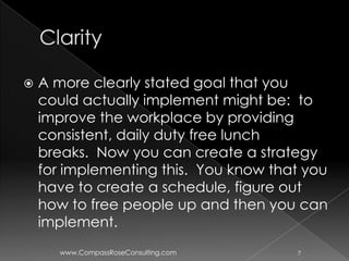    A more clearly stated goal that you
    could actually implement might be: to
    improve the workplace by providing
    consistent, daily duty free lunch
    breaks. Now you can create a strategy
    for implementing this. You know that you
    have to create a schedule, figure out
    how to free people up and then you can
    implement.
       www.CompassRoseConsulting.com   7
 