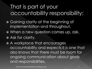  Gaining clarity at the beginning of
  implementation and throughout.
 When a new question comes up, ask.
 Ask for clarity.
 A workplace that encourages
  accountability and expects it is one that
  also knows that there must be room for
  ongoing communication about goals
  and responsibilities.
     www.CompassRoseConsulting.com     9
 
