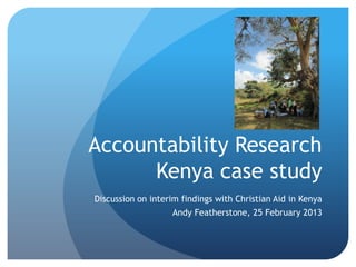 Accountability Research
      Kenya case study
Discussion on interim findings with Christian Aid in Kenya
                   Andy Featherstone, 25 February 2013
 