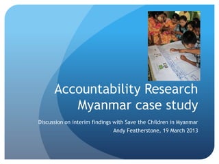 Accountability Research
         Myanmar case study
Discussion on interim findings with Save the Children in Myanmar
                              Andy Featherstone, 19 March 2013
 