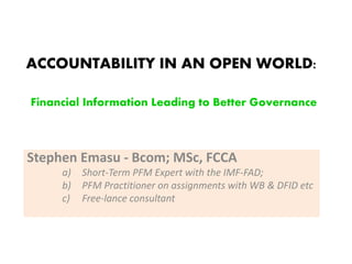 ACCOUNTABILITY IN AN OPEN WORLD:
Financial Information Leading to Better Governance
Stephen Emasu - Bcom; MSc, FCCA
a) Short-Term PFM Expert with the IMF-FAD;
b) PFM Practitioner on assignments with WB & DFID etc
c) Free-lance consultant
 