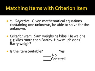  2. Objective: Given mathematical equations
containing one unknown, be able to solve for the
unknown.
 Criterion Item: Sam weighs 97 kilos. He weighs
3.5 kilos more than Barrey. How much does
Barry weigh?
 Is the item Suitable? ___Yes
____ No
____Can’t tell
 