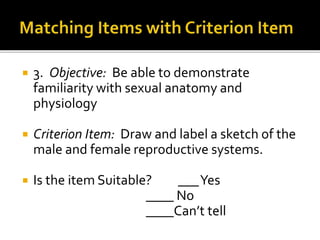  3. Objective: Be able to demonstrate
familiarity with sexual anatomy and
physiology
 Criterion Item: Draw and label a sketch of the
male and female reproductive systems.
 Is the item Suitable? ___Yes
____ No
____Can’t tell
 
