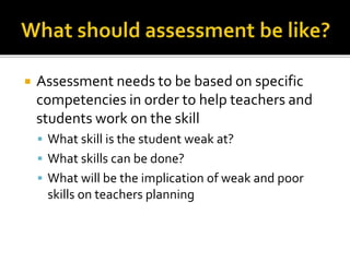  Assessment needs to be based on specific
competencies in order to help teachers and
students work on the skill
 What skill is the student weak at?
 What skills can be done?
 What will be the implication of weak and poor
skills on teachers planning
 