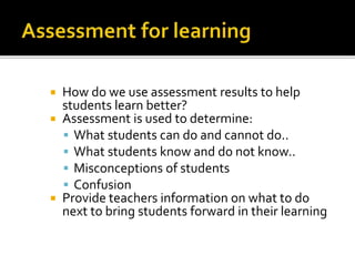  How do we use assessment results to help
students learn better?
 Assessment is used to determine:
 What students can do and cannot do..
 What students know and do not know..
 Misconceptions of students
 Confusion
 Provide teachers information on what to do
next to bring students forward in their learning
 