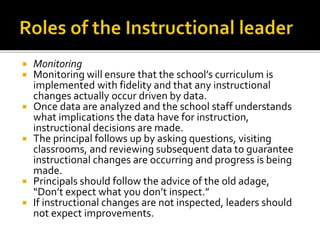  Monitoring
 Monitoring will ensure that the school’s curriculum is
implemented with fidelity and that any instructional
changes actually occur driven by data.
 Once data are analyzed and the school staff understands
what implications the data have for instruction,
instructional decisions are made.
 The principal follows up by asking questions, visiting
classrooms, and reviewing subsequent data to guarantee
instructional changes are occurring and progress is being
made.
 Principals should follow the advice of the old adage,
“Don’t expect what you don’t inspect.”
 If instructional changes are not inspected, leaders should
not expect improvements.
 